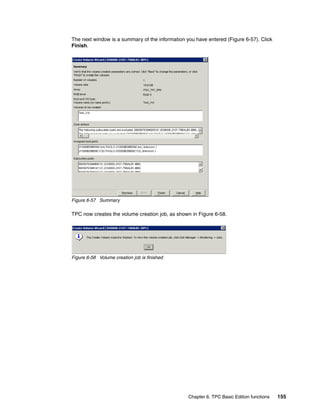 The next window is a summary of the information you have entered (Figure 6-57). Click
Finish.




Figure 6-57 Summary

TPC now creates the volume creation job, as shown in Figure 6-58.




Figure 6-58 Volume creation job is finished




                                                 Chapter 6. TPC Basic Edition functions   155
 