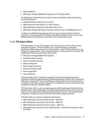 Status dashboard
              IBM System Storage DS8000 GUI integration with TPC Basic Edition

           The IBM System Storage Productivity Center (machine type 2805) includes the following
           pre-installed software:
              Microsoft® Windows 2003 Server Fix Pack 2
              DB2® Enterprise Server Edition V9.1 with Fix Pack 2
              IBM TotalStorage Productivity Center Basic Edition V3.3.1
              IBM System Storage SAN Volume Controller (SVC) Console and CIMOM Agent V4.2.1

           In addition, the DS8000 Storage Manager GUI can now be utilized inside the TPC GUI
           environment. This provides the administrator with additional features inherent to TPC. New
           DS8000 systems at the Release 3 level utilize TPC for remote Web access.


1.1.2 TPC Basic Edition
           TPC Basic Edition is a new TPC package. It has TPC for Disk and TPC for Fabric without
           performance functions. TPC Basic Edition V3.3.1 extends the device configuration
           capabilities of IBM storage resources to a central platform. With TPC Basic Edition, you can
           manage the storage network, hosts, and physical disks in context rather than by device. IBM
           TotalStorage Productivity Center Basic Edition offers:
              IBM System Storage DS8000 GUI integration
              Automated device discovery
              Asset and capacity reporting
              Device configuration
              Basic storage provisioning
              Advanced Topology Viewer
              Event management
              Status dashboard

           TPC Basic Edition V3.3.1 centralizes management of networked storage devices that
           implement the SNIA Storage Management Interface Specification (SMI-S), which includes the
           IBM System Storage DS™ family and IBM System Storage SAN Volume Controller (SVC). It
           is designed to help reduce storage management complexity and costs and help improve data
           availability through open standards (SMI-S).

           TPC Basic Edition V3.3.1 users can easily upgrade to IBM TotalStorage Productivity Center
           Standard Edition. IBM TotalStorage Productivity Center Standard Edition provides advanced
           features, such as performance reporting, file-level capacity utilization, best practices-based
           configuration management, and wizard-driven end-to-end storage provisioning.

           TPC Basic Edition can easily be upgraded to the following:
              IBM TotalStorage Productivity Center for Data – 5608-VC3
              IBM TotalStorage Productivity Center for Disk – 5608-VC4
              IBM TotalStorage Productivity Center for Fabric – 5608-VC1
              IBM TotalStorage Productivity Center Standard Edition – 5608-VC0 (includes Disk, Data,
              and Fabric)



                                              Chapter 1. System Storage Productivity Center introduction   3
 