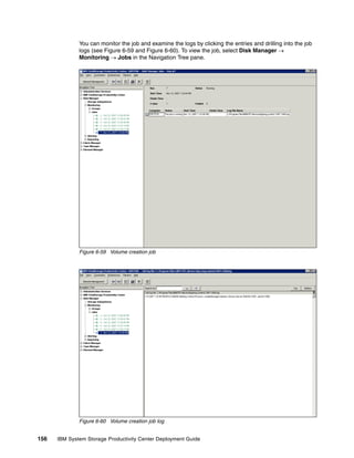 You can monitor the job and examine the logs by clicking the entries and drilling into the job
              logs (see Figure 6-59 and Figure 6-60). To view the job, select Disk Manager →
              Monitoring → Jobs in the Navigation Tree pane.




              Figure 6-59 Volume creation job




              Figure 6-60 Volume creation job log


156   IBM System Storage Productivity Center Deployment Guide
 