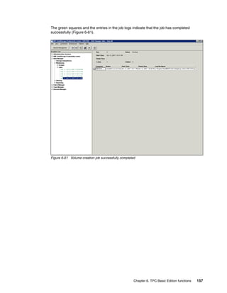 The green squares and the entries in the job logs indicate that the job has completed
successfully (Figure 6-61).




Figure 6-61 Volume creation job successfully completed




                                                     Chapter 6. TPC Basic Edition functions   157
 