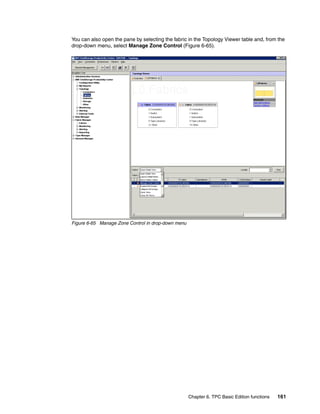 You can also open the pane by selecting the fabric in the Topology Viewer table and, from the
drop-down menu, select Manage Zone Control (Figure 6-65).




Figure 6-65 Manage Zone Control in drop-down menu




                                                    Chapter 6. TPC Basic Edition functions   161
 