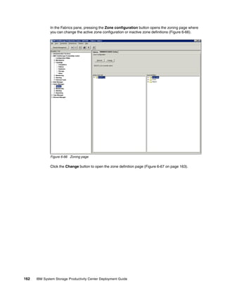 In the Fabrics pane, pressing the Zone configuration button opens the zoning page where
              you can change the active zone configuration or inactive zone definitions (Figure 6-66).




              Figure 6-66 Zoning page

              Click the Change button to open the zone definition page (Figure 6-67 on page 163).




162   IBM System Storage Productivity Center Deployment Guide
 