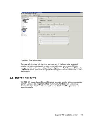 Figure 6-67 Zone definition page

        The zone definition page lists the zones and zone sets for the fabric in the tables and
        provides management tasks such as add, remove, edit zones, and zone set. Make the
        changes and activate the zone set by clicking the Update and Activate button. Clicking the
        Update only button commits the changes to the zoning configuration definition and updates
        the database.



6.5 Element Managers
        With TPC BE, you can launch Element Managers, which are provided with storage devices.
        Element Managers are programs that help you to maintain and configure your storage
        devices. This topic describes different ways to launch the Element Managers to access
        management tools.




                                                         Chapter 6. TPC Basic Edition functions   163
 