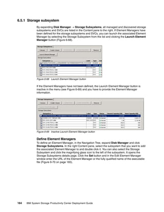 6.5.1 Storage subsystem
              By expanding Disk Manager → Storage Subsystems, all managed and discovered storage
              subsystems and SVCs are listed in the Content pane to the right. If Element Managers have
              been defined for the storage subsystems and SVCs, you can launch the associated Element
              Manager by selecting the Storage Subsystem from the list and clicking the Launch Element
              Manager button (Figure 6-68).




              Figure 6-68 Launch Element Manager button

              If the Element Managers have not been defined, the Launch Element Manager button is
              inactive in the menu (see Figure 6-69) and you have to provide the Element Manager
              information.




              Figure 6-69 Inactive Launch Element Manager button


              Define Element Managers
              To define an Element Manager, in the Navigation Tree, expand Disk Manager and click
              Storage Subsystems. In the right Content pane, select the subsystem that you want to add
              the associated Element Manager to and double click it. You can also select the Storage
              Subsystem and click the magnifying glass icon to the left of the subsystem. It opens the
              Storage Subsystems details page. Click the Set button and in the Edit Element Manager
              window enter the URL of the Element Manager or the fully qualified name of the executable
              file (Figure 6-70 on page 165).




164   IBM System Storage Productivity Center Deployment Guide
 