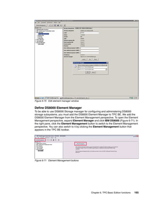 Figure 6-70 Edit element manager window


Define DS8000 Element Manager
To be able to use DS8000 Storage manager for configuring and administering DS8000
storage subsystems, you must add the DS8000 Element Manager to TPC BE. We add the
DS8000 Element Manager from the Element Management perspective. To open the Element
Management perspective, expand Element Manager and click IBM DS8000 (Figure 6-71). In
the right pane, click the Element Management button to switch to the Element Management
perspective. You can also switch to it by clicking the Element Management button that
appears in the TPC BE toolbar.




Figure 6-71 Element Management buttons




                                               Chapter 6. TPC Basic Edition functions   165
 