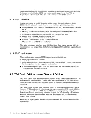 To use these features, the customer must purchase the appropriate software license. These
              features are pre-installed on SSPC and are activated through license files. TPC for
              Replication is not preloaded, although it can be installed on the SSPC server.


1.1.3 SSPC hardware
              The hardware used by the SSPC solution is IBM System Storage Productivity Center
              2805-MC2. It is a 1U rack-mounted server. It has the following initial configuration:
                  Initial processor: One Quad-Core Intel® Xeon Proc E5310 (1.60 GHz 8 MB L2 1066 MHz
                  80 W)
                  Memory: Four 1 GB PC2-5300 CL5 ECC DDR2 Chipkill™ FBDIMM 667 MHz sticks
                  Primary array hard disk drives: Two 146 GB 15K 3.5" SAS HDD RAID 1
                  Optical drive: CD-ROM Ultrabay Enhanced Drive
                  Ethernet: Dual integrated 10/100/1000 Mbps Ethernet
                  Microsoft Windows 2003 Enterprise Edition

              This setup is designed to perform basic SSPC functions. If you plan to upgrade SSPC for
              more functions, you can purchase the Performance Upgrade Kit to add more capacity to your
              hardware.


1.1.4 SSPC deployment
              There are three ways to deploy SSPC in your environment, which are:
                  Deploying the IBM SSPC solution.
                  Building your own SSPC server by installing TPC V3.3.1 and SVC V4.2.1 on your selected
                  hardware platform from the supported hardware list.
                  If you have already deployed TPC in your environment, you may upgrade your TPC to
                  V3.3.1 for SSPC equivalent functions.



1.2 TPC Basic Edition versus Standard Edition
              TPC Basic Edition offers the same functions provided in TPC Limited Edition. However, TPC
              Basic Edition is not restricted to 2 TB and there is a license charge for TPC Basic Edition.
              There is no data size restriction with Basic Edition. TPC Limited has been withdrawn from
              marketing.

              TPC Basic Edition provides value in addition to the DS Storage Manager or SVC Console.
              However, TPC Basic Edition is not a Storage Management solution. TPC Standard Edition
              provides many more features. TPC Standard Edition provides greater reporting, disk
              performance analysis, provisioning, predictive analysis, and SAN planning. TPC Standard
              Edition is the industry leading Storage Resource Management and SAN Management
              product in the industry.

              Figure 1-1 on page 5 gives a detailed comparison between TPC Standard Edition and TPC
              Basic Edition.




4   IBM System Storage Productivity Center Deployment Guide
 