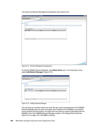 This opens the Element Management perspective (see Figure 6-72).




              Figure 6-72 Element Management perspective

              To add the DS8000 Element Manager, click Select action and, in the drop-down menu,
              select Add Element Manager (Figure 6-73).




              Figure 6-73 Adding Element Manager

              This will bring up a window where you enter the user name and password for the DS8000
              Element Manager that you want to manage, the IP address of the DS8000, port used for
              communication and the protocol. You also enter the name you want to associated with the
              DS8000 in the main DS8000 Element Manager window in the Display Name field (see
              Figure 6-74 on page 167). Click OK to continue.


166   IBM System Storage Productivity Center Deployment Guide
 