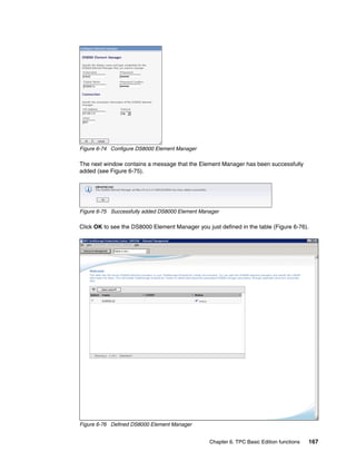 Figure 6-74 Configure DS8000 Element Manager

The next window contains a message that the Element Manager has been successfully
added (see Figure 6-75).




Figure 6-75 Successfully added DS8000 Element Manager

Click OK to see the DS8000 Element Manager you just defined in the table (Figure 6-76).




Figure 6-76 Defined DS8000 Element Manager


                                                 Chapter 6. TPC Basic Edition functions   167
 