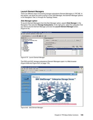 Launch Element Managers
There are different ways of launching storage subsystems Element Managers in TPC BE. In
this section, we show you how to launch it from Disk Manager, the Element Manager options
in the Navigation Tree, or through the Topology Viewer.

Disk Manager option
To launch Element Managers from the Disk Manager option, expand Disk Manager in the
Navigation Tree and click Storage Subsystems. In the right pane, select the subsystem that
you want to launch Element Manager and click the Launch Element Manager button
(Figure 6-79).




Figure 6-79 Launch Element Manager

The ESS and SVC storage subsystems Element Managers open in a Web browser
(Figure 6-80 and Figure 6-81 on page 170).




Figure 6-80 ESS Element Manager




                                                 Chapter 6. TPC Basic Edition functions   169
 