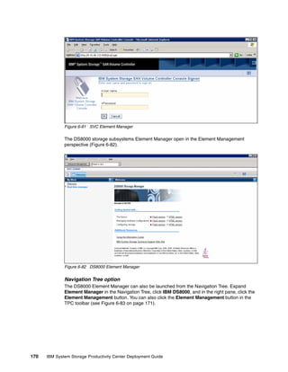 Figure 6-81 SVC Element Manager

              The DS8000 storage subsystems Element Manager open in the Element Management
              perspective (Figure 6-82).




              Figure 6-82 DS8000 Element Manager


              Navigation Tree option
              The DS8000 Element Manager can also be launched from the Navigation Tree. Expand
              Element Manager in the Navigation Tree, click IBM DS8000, and in the right pane, click the
              Element Management button. You can also click the Element Management button in the
              TPC toolbar (see Figure 6-83 on page 171).




170   IBM System Storage Productivity Center Deployment Guide
 