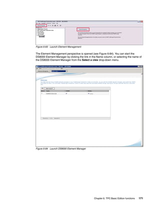 Figure 6-83 Launch Element Management

The Element Management perspective is opened (see Figure 6-84). You can start the
DS8000 Element Manager by clicking the link in the Name column, or selecting the name of
the DS8000 Element Manager from the Select a view drop-down menu.




Figure 6-84 Launch DS8000 Element Manager




                                                Chapter 6. TPC Basic Edition functions   171
 