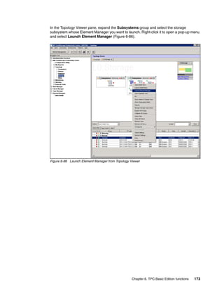 In the Topology Viewer pane, expand the Subsystems group and select the storage
subsystem whose Element Manager you want to launch. Right-click it to open a pop-up menu
and select Launch Element Manager (Figure 6-86).




Figure 6-86 Launch Element Manager from Topology Viewer




                                                  Chapter 6. TPC Basic Edition functions   173
 