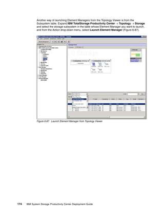 Another way of launching Element Managers from the Topology Viewer is from the
              Subsystem table. Expand IBM TotalStorage Productivity Center → Topology → Storage
              and select the storage subsystem in the table whose Element Manager you want to launch,
              and from the Action drop-down menu, select Launch Element Manager (Figure 6-87).




              Figure 6-87 Launch Element Manager from Topology Viewer




174   IBM System Storage Productivity Center Deployment Guide
 