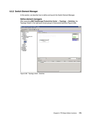 6.5.2 Switch Element Manager
          In this section, we describe how to define and launch the Switch Element Manager.

          Define element managers
          After expanding IBM TotalStorage Productivity Center → Topology → Switches, the
          Topology Viewer in the right pane shows groups of discovered switches (Figure 6-88).




          Figure 6-88 Topology viewer - Switches




                                                           Chapter 6. TPC Basic Edition functions   175
 