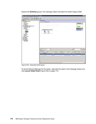 Expand the Switches group in the Topology Viewer and select the switch (Figure 6-89).




              Figure 6-89 Expanded switch group

              To set the Element Manager for the switch, right-click the switch in the Topology Viewer and
              click Launch Detail Panel (Figure 6-90 on page 177).




176   IBM System Storage Productivity Center Deployment Guide
 