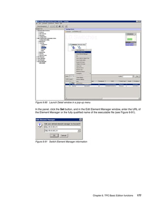 Figure 6-90 Launch Detail window in a pop-up menu

In the panel, click the Set button, and in the Edit Element Manager window, enter the URL of
the Element Manager or the fully qualified name of the executable file (see Figure 6-91).




Figure 6-91 Switch Element Manager information




                                                    Chapter 6. TPC Basic Edition functions   177
 