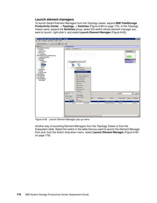 Launch element managers
              To launch Switch Element Managers from the Topology viewer, expand IBM TotalStorage
              Productivity Center → Topology → Switches (Figure 6-88 on page 175). In the Topology
              Viewer pane, expand the Switches group, select the switch whose element manager you
              want to launch, right-click it, and select Launch Element Manager (Figure 6-92).




              Figure 6-92 Launch Element Manager pop-up menu

              Another way of launching Element Managers from the Topology Viewer is from the
              Subsystem table. Select the switch in the table that you want to launch the Element Manager
              from and, from the Action drop-down menu, select Launch Element Manager (Figure 6-93
              on page 179).




178   IBM System Storage Productivity Center Deployment Guide
 