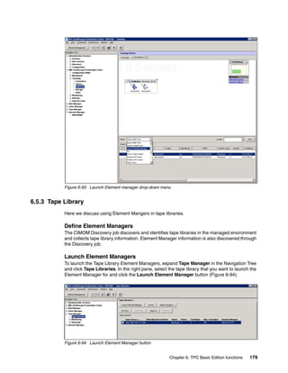 Figure 6-93 Launch Element manager drop-down menu


6.5.3 Tape Library
           Here we discuss using Element Mangers in tape libraries.

           Define Element Managers
           The CIMOM Discovery job discovers and identifies tape libraries in the managed environment
           and collects tape library information. Element Manager information is also discovered through
           the Discovery job.

           Launch Element Managers
           To launch the Tape Library Element Managers, expand Tape Manager in the Navigation Tree
           and click Tape Libraries. In the right pane, select the tape library that you want to launch the
           Element Manager for and click the Launch Element Manager button (Figure 6-94).




           Figure 6-94 Launch Element Manager button


                                                               Chapter 6. TPC Basic Edition functions   179
 