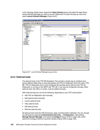 In the Topology Viewer pane, expand the Tape Libraries group and select the tape library
              whose Element Manager you want to launch. Right-click it to open the pop-up menu and
              select Launch Element Manager (Figure 6-97).




              Figure 6-97 Launch Element Manager pop-up menu


6.5.4 External tools
              The external tools in the TPC BE Navigation Tree provide a simple way to configure and
              launch different Web GUIs or local executables and TPC for Replication GUI from within TPC
              BE. TPC for Replication GUI is auto-configured during Data server startup if the TPC for
              Replication is running on the SSPC with TPC SE. It can also be configured manually. Other
              external tools, like URLs or scripts, must be added manually.

              With external tools you can do the following, depending on your TPC authorization:
                 Add TPC for Replication GUI manually.
                 Add external tools manually.
                 Launch external tools.
                 View external tools.
                 Edit external tools.
                 Remove external tools.

              All external tools have the URL/Command, Label, and Description attributes. You can change
              the attributes by expanding Administrative Services → Configuration, right-clicking
              Manage Element Manager, and selecting Configure (Figure 6-98 on page 183), which
              opens the Configure Element Launcher window (Figure 6-99 on page 183).


182   IBM System Storage Productivity Center Deployment Guide
 