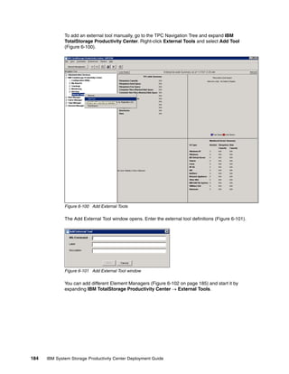 To add an external tool manually, go to the TPC Navigation Tree and expand IBM
              TotalStorage Productivity Center. Right-click External Tools and select Add Tool
              (Figure 6-100).




              Figure 6-100 Add External Tools

              The Add External Tool window opens. Enter the external tool definitions (Figure 6-101).




              Figure 6-101 Add External Tool window

              You can add different Element Managers (Figure 6-102 on page 185) and start it by
              expanding IBM TotalStorage Productivity Center → External Tools.




184   IBM System Storage Productivity Center Deployment Guide
 