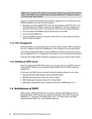 Note: Keep in mind that TPC software is licensed by capacity. If an existing TPC customer
                adds a new DS8000, they will likely need to purchase additional TPC capacity if they do
                not have enough spare capacity.

              If you are an existing TPC customer and not able to upgrade to V3.3.1 in time for your new
              DS8000 installation, you have the following options:
                  Assuming you cannot upgrade TPC in time, you can temporary install TPC V3.3.1 on a
                  minimally sized server solely to access the new DS8000 GUI. Once you upgrade your
                  production TPC server to V3.3.1, the temporary TPC server can be decommissioned.
                  You can configure the DS8000 using the GUI directly from the HMC.
                  You can use the DS8000 CLI.
                  If the new DS8000 is going into a location without TPC, you may consider purchasing
                  SSPC for that new location.


1.3.2 SVC management
              At this time, SSPC is an alternative to the current SVC master console. SSPC includes the
              SVC V4.2.1 Master Console and CIMOM agent. It can manage up to two 8-node clusters.

              If you have an existing SVC Master console, CIMOM, and clusters at a level prior to V4.2.1
              you can upgrade to V4.2.1 to manage your SVC clusters. You do not need to purchase SSPC.

              In the first half of 2008, SSPC will become compulsory for any new orders of SVC clusters.


1.3.3 Building an SSPC server
              Apart from deploying the IBM SSPC solution, you can also build your own SSPC server by
              installing SSPC software on your selected hardware platform from the SSPC supported
              hardware list.

              To build your own SSPC server, you need to install the following software in your server:
                  Microsoft Windows 2003 Release 2 Server Enterprise Edition
                  IBM DB2 Enterprise Server Edition V9.1 with Fix Pack 2
                  IBM TotalStorage Productivity Center V3.3.1 Basic Edition
                  IBM System Storage SAN Volume Controller Console and CIMOM agent V4.2.1



1.4 Architecture of SSPC
              SSPC is built on SSPC 2805-MC2 and is running on Windows 2003 Release 2 Server
              Enterprise Edition. SSPC has two main software components. One is SVC Console and
              CIMOM V4.2.1. The other is TPC Basic Edition V3.3.1. TPC Basic Edition uses DB2
              Enterprise Server Edition V9.1 as its database repository.




6   IBM System Storage Productivity Center Deployment Guide
 