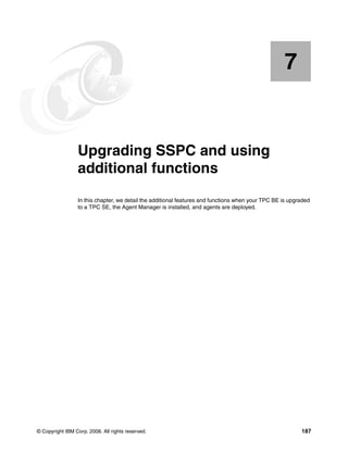 7


    Chapter 7.   Upgrading SSPC and using
                 additional functions
                 In this chapter, we detail the additional features and functions when your TPC BE is upgraded
                 to a TPC SE, the Agent Manager is installed, and agents are deployed.




© Copyright IBM Corp. 2008. All rights reserved.                                                          187
 