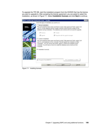 To upgrade the TPC BE, start the installation program from the CD/DVD that has the licence
you want to upgrade to. After accepting the license agreement, you are asked to select the
installation, as shown in Figure 7-1. Select Installation licenses and click Next to continue.




Figure 7-1 Installing licenses




                                 Chapter 7. Upgrading SSPC and using additional functions   189
 