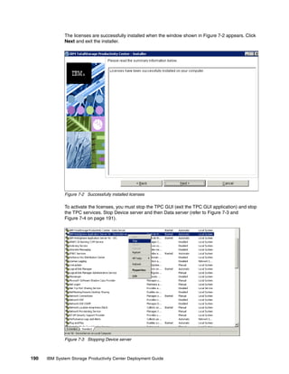 The licenses are successfully installed when the window shown in Figure 7-2 appears. Click
              Next and exit the installer.




              Figure 7-2 Successfully installed licenses

              To activate the licenses, you must stop the TPC GUI (exit the TPC GUI application) and stop
              the TPC services. Stop Device server and then Data server (refer to Figure 7-3 and
              Figure 7-4 on page 191).




              Figure 7-3 Stopping Device server



190   IBM System Storage Productivity Center Deployment Guide
 