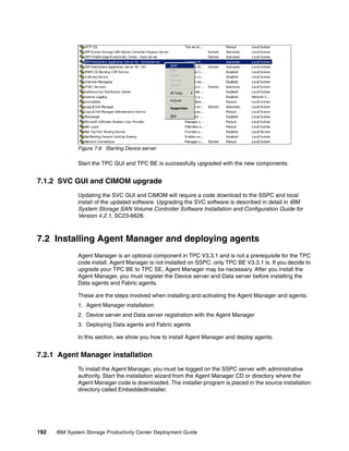 Figure 7-6 Starting Device server

              Start the TPC GUI and TPC BE is successfully upgraded with the new components.


7.1.2 SVC GUI and CIMOM upgrade
              Updating the SVC GUI and CIMOM will require a code download to the SSPC and local
              install of the updated software. Upgrading the SVC software is described in detail in IBM
              System Storage SAN Volume Controller Software Installation and Configuration Guide for
              Version 4.2.1, SC23-6628.



7.2 Installing Agent Manager and deploying agents
              Agent Manager is an optional component in TPC V3.3.1 and is not a prerequisite for the TPC
              code install. Agent Manager is not installed on SSPC; only TPC BE V3.3.1 is. If you decide to
              upgrade your TPC BE to TPC SE, Agent Manager may be necessary. After you install the
              Agent Manager, you must register the Device server and Data server before installing the
              Data agents and Fabric agents.

              These are the steps involved when installing and activating the Agent Manager and agents:
              1. Agent Manager installation
              2. Device server and Data server registration with the Agent Manager
              3. Deploying Data agents and Fabric agents

              In this section, we show you how to install Agent Manager and deploy agents.


7.2.1 Agent Manager installation
              To install the Agent Manager, you must be logged on the SSPC server with administrative
              authority. Start the installation wizard from the Agent Manager CD or directory where the
              Agent Manager code is downloaded. The installer program is placed in the source installation
              directory called EmbeddedInstaller.




192   IBM System Storage Productivity Center Deployment Guide
 