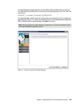 The Agent Manager installer expects to use the default JVM and SSPC does not have one.
The JVM needs to be invoked from a command-line prompt and pointed to the TPC JVM. The
command is:
setupwin32 -is:javahome “cProgramFilesIBMTPCjre”

The Agent Manager installer opens the window where you choose the run time container for
Agent Manager (Figure 7-7). Select the embedded version of the IBM WebSphere Application
Server delivered with the Agent Manager. Click Next to continue.

 Note: TPC only supports an Agent Manager configured to run with the embedded version
 of the IBM WebSphere Application Server.




Figure 7-7 Runtime container for the Agent Manager




                                  Chapter 7. Upgrading SSPC and using additional functions   193
 