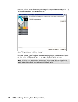 In the next window, specify the directory where Agent Manager will be installed (Figure 7-8).
              We accepted the default. Click Next to continue.




              Figure 7-8 Agent Manager installation directory

              In the next window, specify the Agent Manager Registry database. Select the first option to
              use DB2 on the SSPC server (Figure 7-9 on page 195). Click Next to continue.

               Note: To ensure ease of installation, maintenance, and support, TPC only supports an
               Agent Manager configured to run a local DB2 database server.




194   IBM System Storage Productivity Center Deployment Guide
 