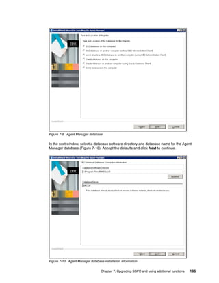 Figure 7-9 Agent Manager database

In the next window, select a database software directory and database name for the Agent
Manager database (Figure 7-10). Accept the defaults and click Next to continue.




Figure 7-10 Agent Manager database installation information


                                  Chapter 7. Upgrading SSPC and using additional functions   195
 