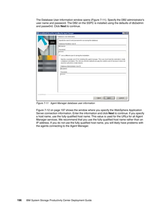The Database User Information window opens (Figure 7-11). Specify the DB2 administrator’s
              user name and password. The DB2 on the SSPC is installed using the defaults of db2admin
              and passw0rd. Click Next to continue.




              Figure 7-11 Agent Manager database user information

              Figure 7-12 on page 197 shows the window where you specify the WebSphere Application
              Server connection information. Enter the information and click Next to continue. If you specify
              a host name, use the fully qualified host name. This value is used for the URLs for all Agent
              Manager services. We recommend that you use the fully qualified host name rather than an
              IP address. If you do not use the fully qualified host name, you will likely have problems with
              the agents connecting to the Agent Manager.




196   IBM System Storage Productivity Center Deployment Guide
 