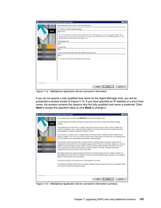 Figure 7-12 WebSphere Application Server connection information

If you do not specify a fully qualified host name for the Agent Manager host, you will be
presented a window similar to Figure 7-13. If you have specified an IP address or a short host
name, the window contains the reasons why the fully qualified host name is preferred. Click
Next to accept the specified value or click Back to change it.




Figure 7-13 WebSphere Application Server connection information summary




                                 Chapter 7. Upgrading SSPC and using additional functions   197
 