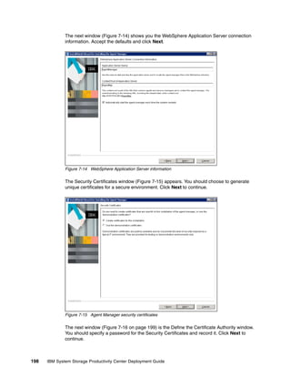 The next window (Figure 7-14) shows you the WebSphere Application Server connection
              information. Accept the defaults and click Next.




              Figure 7-14 WebSphere Application Server information

              The Security Certificates window (Figure 7-15) appears. You should choose to generate
              unique certificates for a secure environment. Click Next to continue.




              Figure 7-15 Agent Manager security certificates

              The next window (Figure 7-16 on page 199) is the Define the Certificate Authority window.
              You should specify a password for the Security Certificates and record it. Click Next to
              continue.



198   IBM System Storage Productivity Center Deployment Guide
 