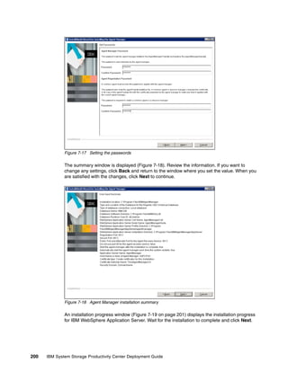 Figure 7-17 Setting the passwords

              The summary window is displayed (Figure 7-18). Review the information. If you want to
              change any settings, click Back and return to the window where you set the value. When you
              are satisfied with the changes, click Next to continue.




              Figure 7-18 Agent Manager installation summary

              An installation progress window (Figure 7-19 on page 201) displays the installation progress
              for IBM WebSphere Application Server. Wait for the installation to complete and click Next.




200   IBM System Storage Productivity Center Deployment Guide
 