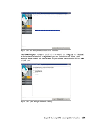 Figure 7-19 IBM WebSphere Application server installation

After IBM WebSphere Application Server has been installed and configured, you will see the
summary information window for Agent Manager. This window indicates where Agent
Manager will be installed and the size of the program. Review the information and click Next
(Figure 7-20).




Figure 7-20 Agent Manager installation summary




                                  Chapter 7. Upgrading SSPC and using additional functions   201
 