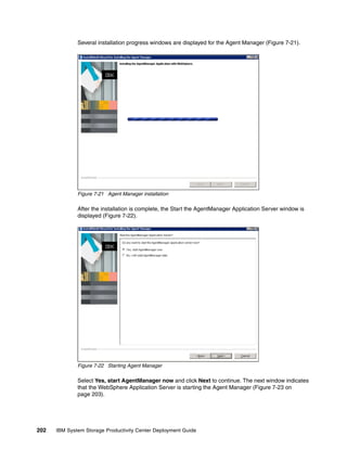 Several installation progress windows are displayed for the Agent Manager (Figure 7-21).




              Figure 7-21 Agent Manager installation

              After the installation is complete, the Start the AgentManager Application Server window is
              displayed (Figure 7-22).




              Figure 7-22 Starting Agent Manager

              Select Yes, start AgentManager now and click Next to continue. The next window indicates
              that the WebSphere Application Server is starting the Agent Manager (Figure 7-23 on
              page 203).




202   IBM System Storage Productivity Center Deployment Guide
 
