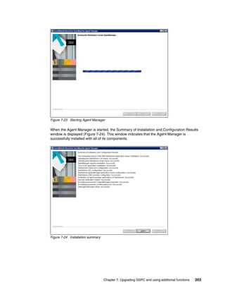 Figure 7-23 Starting Agent Manager

When the Agent Manager is started, the Summary of Installation and Configuration Results
window is displayed (Figure 7-24). This window indicates that the Agent Manager is
successfully installed with all of its components.




Figure 7-24 Installation summary




                                   Chapter 7. Upgrading SSPC and using additional functions   203
 