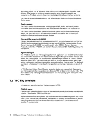 Automated actions can be defined to drive functions, such as file system extension, data
              deletion, TSM backup or archiving, or event reporting when defined thresholds are
              encountered. The Data server is the primary contact point for all user interface functions.

              The Data server also includes functions that schedule data collection and discovery for the
              Device server.

              Device server
              The Device server discovers storage subsystems and SAN fabrics, and then it gathers
              information about storage subsystems and SAN fabrics and analyzes their performance.

              The Device server controls the communication with agents and the data collection from
              agents that scan SAN fabrics. It is also responsible for the creation and monitoring of
              replication relationships between storage devices.

              Element Manager for DS8000
              Element Manager for DS8000 is a new function for TPC. It communicates with the DS8000
              R3 HMC and provides you an interface to manage your DS8000 at the device level. To use
              Element Manager for DS8000, you need to switch to the DS8000 Element Manager
              Perspective within the TPC GUI, add Element Manger, and launch DS the GUI by clicking the
              provided link.

              Agent Manager
              The TPC Data agents and Fabric agents gather host, application, and SAN fabric information
              and send it to the Data server and the Device server. Agent Manager is used to manage Data
              agents and Fabric agents. The architecture of Agent Manager is based on Tivoli® Common
              Agent Services (CAS). The Common Agent Services provides a way to deploy agent code
              across multiple user machines or application servers throughout the enterprise. The deployed
              agent code collects data from and performs operations on managed resources on behalf of
              TPC.

              In TPC Standard Edition, Agent Manager is used to deploy and manage both Data Agents
              and Fabric agents to the managed servers. Because TPC for Data is not included in the TPC
              Basic Edition, only Fabric agents can be deployed and managed by Agent Manager in TPC
              Basic Edition.



1.5 TPC key concepts
              In this section, we review some of the key concepts in TPC.

              CIMOM agent
              CIMOM agent uses Web-Based Enterprise Management (WBEM) and Storage Management
              Initiative - Specification (SMI-S) architecture.

              Web-Based Enterprise Management is a initiative of the Distributed Management Task Force
              (DMTF) with the objective to enable the management of complex IT environments. It defines
              a set of management and Internet standard technologies to unify the management of
              complex IT environments.




8   IBM System Storage Productivity Center Deployment Guide
 