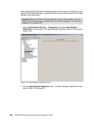 Before activating Agent Manager and deploying agents, Device server and Data server must
              register with the Agent Manager. To register the Device server and Data server with the Agent
              Manager, follow these steps:

               Important: Make sure that this is the Agent Manger that you want to register. Once you
               register it with the Device server and Data server, you cannot unregister it. The only way to
               unregister it is to uninstall TPC.

              1. Expand Administrative Services → Configuration and select Agent Manager
                 Registration in the Navigation Tree. Agent Manager Registration opens in the right pane
                 (Figure 7-26).




              Figure 7-26 Agent Manager registration window

              2. Click the Agent Manager Registration button. The Agent Manager Registration window
                 opens (Figure 7-27 on page 207).




206   IBM System Storage Productivity Center Deployment Guide
 