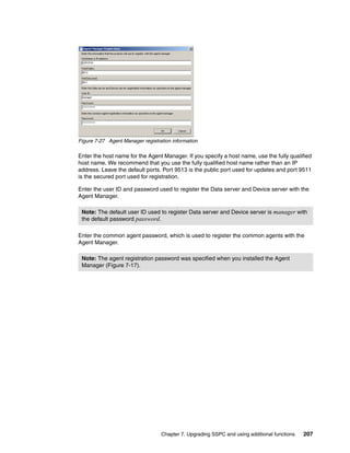 Figure 7-27 Agent Manager registration information

Enter the host name for the Agent Manager. If you specify a host name, use the fully qualified
host name. We recommend that you use the fully qualified host name rather than an IP
address. Leave the default ports. Port 9513 is the public port used for updates and port 9511
is the secured port used for registration.

Enter the user ID and password used to register the Data server and Device server with the
Agent Manager.

 Note: The default user ID used to register Data server and Device server is manager with
 the default password password.

Enter the common agent password, which is used to register the common agents with the
Agent Manager.

 Note: The agent registration password was specified when you installed the Agent
 Manager (Figure 7-17).




                                  Chapter 7. Upgrading SSPC and using additional functions   207
 