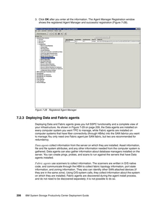 3. Click OK after you enter all the information. The Agent Manager Registration window
                 shows the registered Agent Manager and successful registration (Figure 7-28).




              Figure 7-28 Registered Agent Manager


7.2.3 Deploying Data and Fabric agents
              Deploying Data and Fabric agents gives you full SSPC functionality and a complete view of
              your infrastructure. As shown in Figure 7-29 on page 209, the Data agents are installed on
              every computer system you want TPC to manage, while Fabric agents are installed on
              computer systems that have fiber connectivity (through HBAs) into the SAN fabrics you want
              to manage.You only need one Fabric agent per SAN fabric, but two are recommended for
              redundancy.

              Data agents collect information from the server on which they are installed. Asset information,
              file and file system attributes, and any other information needed from the computer system is
              gathered. Data agents can also gather information about database managers installed on the
              server. You can create pings, probes, and scans to run against the servers that have Data
              agents installed.

              Fabric agents use scanners to collect information. The scanners are written in O/S native
              code, and communicate through the HBA to collect fabric topology information, port state
              information, and zoning information. They also can identify other SAN attached devices (if
              they are in the same zone). Using O/S system calls, they collect information about the system
              on which they are installed. Fabric agents are discovered during the agent install process,
              and do not need to be discovered separately; it is not possible to do so.




208   IBM System Storage Productivity Center Deployment Guide
 