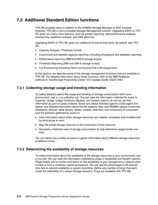 7.3 Additional Standard Edition functions
              TPC BE provides value in addition to the DS8000 Storage Manager or SVC Console.
              However, TPC BE is not a complete Storage Management solution. Upgrading SSPC to TPC
              SE gives you many more features, such as greater reporting, disk performance analysis,
              provisioning, predictive analysis, and SAN planning.

              Upgrading SSPC to TPC SE gives you additional functions that come, by default, with TPC
              SE:
                 Capacity Analysis / Predictive Growth
                 Customized and detailed capacity reporting, including chargeback and database reporting
                 Performance reporting (IBM and SMI-S storage arrays)
                 Threshold Reporting (IBM and SMI-S storage arrays)
                 Full Provisioning (including Fabric zoning and Disk LUN assignment)

              In this section, we describe some of the storage management functions that are available in
              TPC SE. For detailed information about these functions, refer to the IBM Redbooks
              publication TotalStorage Productivity Center V3.3 Update Guide, SG24-7490.


7.3.1 Collecting storage usage and trending information
              To collect statistics about the usage and trending of storage consumption within your
              environment, use a scan collection job. You can view the information collected by scans in
              Capacity, Usage, Usage Violations, Backup, and System reports, as well as use that
              information as part of quota analysis. Scans are always directed against a Data agent and
              deliver very detailed information about the file systems, files, and RDBMS objects (instances,
              databases, devices, table spaces, tables, indexes, data files, and containers) of computers.
              Use the statistics gathered by scans to:
                 View information about when storage resources are created, accessed, and modified and
                 by what group or user.
                 Map the actual storage resource to the consumers of that resource.
                 Generate a historical view of storage consumption to help determine usage trends over
                 time.

              You can define any number of scans to gather information about different storage resources
              at different times.


7.3.2 Determining the availability of storage resources
              To collect information about the availability of the storage resources in your environment, use
              a ping job. You can view the information collected by pings in Availability and System reports.
              Pings enable you to monitor and report on the availability of your storage from a network point
              of view or from a computer uptime perspective. You can see the percentage of off-network
              time due to network problems or system downtime. Define any number of pings that each
              check the availability of a unique storage resource. Pings are available with TPC BE.




210   IBM System Storage Productivity Center Deployment Guide
 