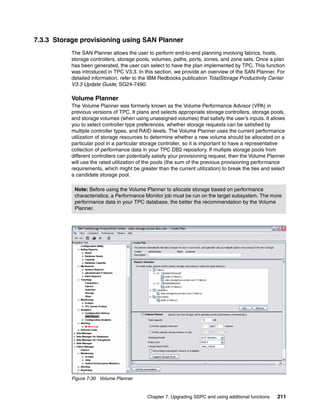 7.3.3 Storage provisioning using SAN Planner
           The SAN Planner allows the user to perform end-to-end planning involving fabrics, hosts,
           storage controllers, storage pools, volumes, paths, ports, zones, and zone sets. Once a plan
           has been generated, the user can select to have the plan implemented by TPC. This function
           was introduced in TPC V3.3. In this section, we provide an overview of the SAN Planner. For
           detailed information, refer to the IBM Redbooks publication TotalStorage Productivity Center
           V3.3 Update Guide, SG24-7490.

           Volume Planner
           The Volume Planner was formerly known as the Volume Performance Advisor (VPA) in
           previous versions of TPC. It plans and selects appropriate storage controllers, storage pools,
           and storage volumes (when using unassigned volumes) that satisfy the user’s inputs. It allows
           you to select controller type preferences, whether storage requests can be satisfied by
           multiple controller types, and RAID levels. The Volume Planner uses the current performance
           utilization of storage resources to determine whether a new volume should be allocated on a
           particular pool in a particular storage controller, so it is important to have a representative
           collection of performance data in your TPC DB2 repository. If multiple storage pools from
           different controllers can potentially satisfy your provisioning request, then the Volume Planner
           will use the rated utilization of the pools (the sum of the previous provisioning performance
           requirements, which might be greater than the current utilization) to break the ties and select
           a candidate storage pool.

            Note: Before using the Volume Planner to allocate storage based on performance
            characteristics, a Performance Monitor job must be run on the target subsystem. The more
            performance data in your TPC database, the better the recommendation by the Volume
            Planner.




           Figure 7-30 Volume Planner


                                             Chapter 7. Upgrading SSPC and using additional functions   211
 