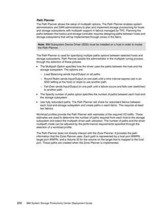 Path Planner
              The Path Planner allows the setup of multipath options. The Path Planner enables system
              administrators and SAN administrators to plan and implement storage provisioning for hosts
              and storage subsystems with multipath support in fabrics managed by TPC. Planning the
              paths between the host(s) and storage controller requires designing paths between hosts and
              storage subsystems that will be implemented through zones in the fabric.

               Note: IBM Subsystem Device Driver (SDD) must be installed on a host in order to invoke
               the Path Planner.

              The Path Planner is used for specifying multiple paths options between selected hosts and
              storage subsystems. Path Planner assists the administrator in the multipath tuning process
              through the selection of these policies:
                 The Multipath Option specifies how the driver uses the paths between the host and the
                 storage subsystem. The options are:
                 – Load Balancing sends Input/Output on all paths.
                 – Round Robin sends Input/Output on one path until a time interval expires (set in an
                   SDD setting at the host) or stops to use another path.
                 – Fail-Over sends Input/Output on one path until a failure occurs and fails over (switches)
                   to another path.
                 The Specify number of paths option specifies the number of paths between each host and
                 the storage subsystem.
                 Use fully redundant paths. The Path Planner will check for redundant fabrics between
                 each host and storage subsystem and create paths in each fabric. This requires at least
                 two fabrics.

              Workload profiles provide the Path Planner with estimates of the required I/O traffic. These
              estimates are used to determine the number of paths required from each host to the storage
              subsystem and select the multipath driver path utilization. The number of paths and the driver
              multipath mode can be adjusted by the performance requirements specified through the
              selection of a workload profile.

              The Path Planner does not directly interact with the Zone Planner. It provides the path
              information that the Zone Planner uses. Each path is represented by a host port WWPN,
              target port WWPN, and a Volume ID for the volume on the target that is mapped to the host
              port. These paths are created when the Zone Planner is implemented.




212   IBM System Storage Productivity Center Deployment Guide
 