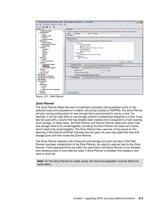 Figure 7-31 Path Planner


Zone Planner
The Zone Planner allows the user to implement automatic zoning between ports on the
selected hosts and subsystems in a fabric. All zoning is based on WWPNs. The Zone Planner
will plan zoning configuration for new storage that is provisioned for use by a host. For
example, it can be used when a new storage volume is created and assigned to a host. It can
also be used with a volume that has already been created and is assigned to a host needing
more storage. In these cases, the Path Planner and Volume Planner determine which host
and storage need to be zoned together, providing the Zone Planner the exact set of ports
which need to be zoned together. The Zone Planner then uses the zoning inputs for the
planning. If the Volume and Path Planners are not used, the user may select the host and
storage ports and then invoke the Zone Planner.

The Zone Planner expects a list of host port and storage port pairs as input. If the Path
Planner has been invoked prior to the Zone Planner, its output is used as input to the Zone
Planner. If the subsystem/host are within the same fabric and Zone Planner is not checked,
then existing zones or zone sets are used. If Zone Planner is checked, this creates a new
zone or zone set.

 Note: For the Zone Planner to create zones, the host and subsystem must be within the
 same fabric.




                                Chapter 7. Upgrading SSPC and using additional functions   213
 