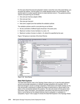 For the case where the host and subsystem reside in more than one of the same fabrics, you
              are given two options. The first option is to create identical zones in all of the fabrics. The
              second option is to select specific fabrics to create identical zones in. The guidance policies
              used for zone planning are as follows:
                 One zone per host bus adapter (HBA)
                 One zone per host
                 One zone per host port
                 Auto zone: Largest zone that satisfies the validation policies

              The validation policies used for zone planning are as follows:
                 No two controllers of different types should be in the same zone.
                 Maximum number of zone members in a zone = N.
                 Maximum number of zones in a fabric = N, where N is specified by the user.

              Figure 7-32 gives an overview of the Zone Planner.




              Figure 7-32 Zone Planner


              Data Path Explorer
              The Data Path Explorer view in the Topology Viewer allows you to view the paths between
              servers and storage subsystems or between storage subsystems (for example, SVC to
              back-end storage or server to storage subsystem). Performance and health overlays on this
              view will provide a mechanism to assess the impact of performance or device state in the
              paths on the connectivity between the systems. The view will consist of three panes (host
              information, fabric information, and subsystem information) that show the path through a
              fabric or set of fabrics for the endpoint devices (host to subsystem or subsystem to
              subsystem). Figure 7-33 on page 215 shows the Data Path Explorer in the Topology Viewer.



214   IBM System Storage Productivity Center Deployment Guide
 