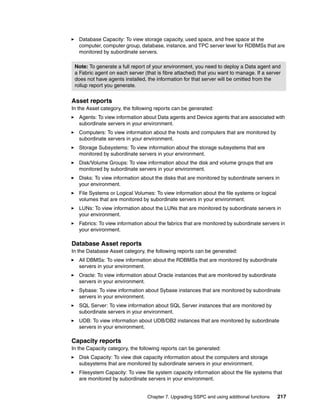 Database Capacity: To view storage capacity, used space, and free space at the
   computer, computer group, database, instance, and TPC server level for RDBMSs that are
   monitored by subordinate servers.

 Note: To generate a full report of your environment, you need to deploy a Data agent and
 a Fabric agent on each server (that is fibre attached) that you want to manage. If a server
 does not have agents installed, the information for that server will be omitted from the
 rollup report you generate.


Asset reports
In the Asset category, the following reports can be generated:
   Agents: To view information about Data agents and Device agents that are associated with
   subordinate servers in your environment.
   Computers: To view information about the hosts and computers that are monitored by
   subordinate servers in your environment.
   Storage Subsystems: To view information about the storage subsystems that are
   monitored by subordinate servers in your environment.
   Disk/Volume Groups: To view information about the disk and volume groups that are
   monitored by subordinate servers in your environment.
   Disks: To view information about the disks that are monitored by subordinate servers in
   your environment.
   File Systems or Logical Volumes: To view information about the file systems or logical
   volumes that are monitored by subordinate servers in your environment.
   LUNs: To view information about the LUNs that are monitored by subordinate servers in
   your environment.
   Fabrics: To view information about the fabrics that are monitored by subordinate servers in
   your environment.

Database Asset reports
In the Database Asset category, the following reports can be generated:
   All DBMSs: To view information about the RDBMSs that are monitored by subordinate
   servers in your environment.
   Oracle: To view information about Oracle instances that are monitored by subordinate
   servers in your environment.
   Sybase: To view information about Sybase instances that are monitored by subordinate
   servers in your environment.
   SQL Server: To view information about SQL Server instances that are monitored by
   subordinate servers in your environment.
   UDB: To view information about UDB/DB2 instances that are monitored by subordinate
   servers in your environment.

Capacity reports
In the Capacity category, the following reports can be generated:
   Disk Capacity: To view disk capacity information about the computers and storage
   subsystems that are monitored by subordinate servers in your environment.
   Filesystem Capacity: To view file system capacity information about the file systems that
   are monitored by subordinate servers in your environment.


                                 Chapter 7. Upgrading SSPC and using additional functions   217
 