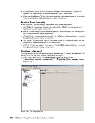 Filesystem Free Space: To view information about the available storage space on file
                 systems that are monitored by subordinate servers in your environment.
                 Filesystem Used Space: To view information about the used storage space on file systems
                 that are monitored by subordinate servers in your environment.

              Database Capacity reports
              In the Database Capacity category, the following reports can be generated:
                 All DBMSs: To view storage capacity information for the DBMSs that are monitored by
                 subordinate servers in your environment.
                 Oracle: To view storage capacity information for the Oracle databases that are monitored
                 by subordinate servers in your environment.
                 Sybase: To view storage capacity information for the Sybase databases that are monitored
                 by subordinate servers in your environment.
                 SQL Server: To view storage capacity information for the SQL Server databases that are
                 monitored by subordinate servers in your environment.
                 UDB: To view storage capacity information for the UDB/DB2 databases that are monitored
                 by subordinate servers in your environment.

              Creating a rollup report
              To create a rollup report, you need to associate a subordinate TPC server with a Master TPC
              server. To do this, you need to follow the following procedure:
              1. In the Master TPC server, select IBM TotalStorage Productivity Center →
                 Administrative Services → Data Sources → TPC Servers and click Add TPC Server
                 (Figure 7-35).




              Figure 7-35 TPC Servers window



218   IBM System Storage Productivity Center Deployment Guide
 